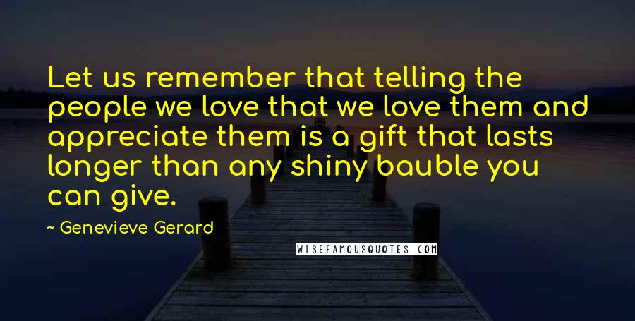 Genevieve Gerard Quotes: Let us remember that telling the people we love that we love them and appreciate them is a gift that lasts longer than any shiny bauble you can give.