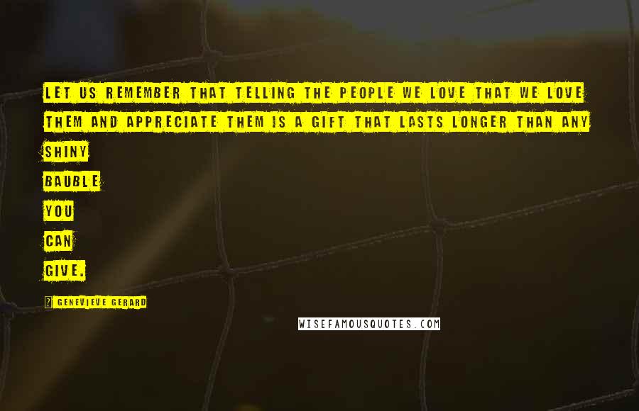 Genevieve Gerard Quotes: Let us remember that telling the people we love that we love them and appreciate them is a gift that lasts longer than any shiny bauble you can give.