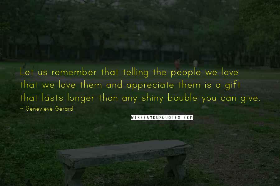 Genevieve Gerard Quotes: Let us remember that telling the people we love that we love them and appreciate them is a gift that lasts longer than any shiny bauble you can give.