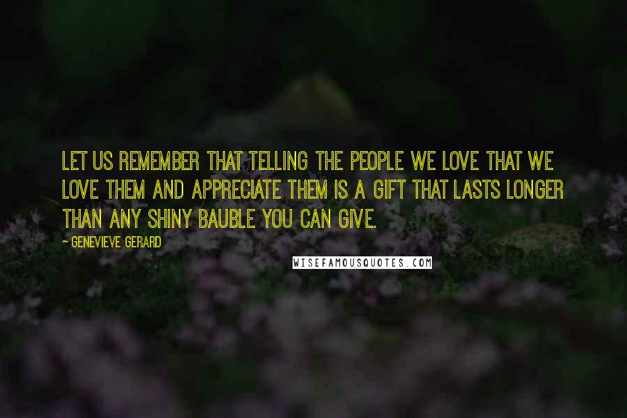 Genevieve Gerard Quotes: Let us remember that telling the people we love that we love them and appreciate them is a gift that lasts longer than any shiny bauble you can give.