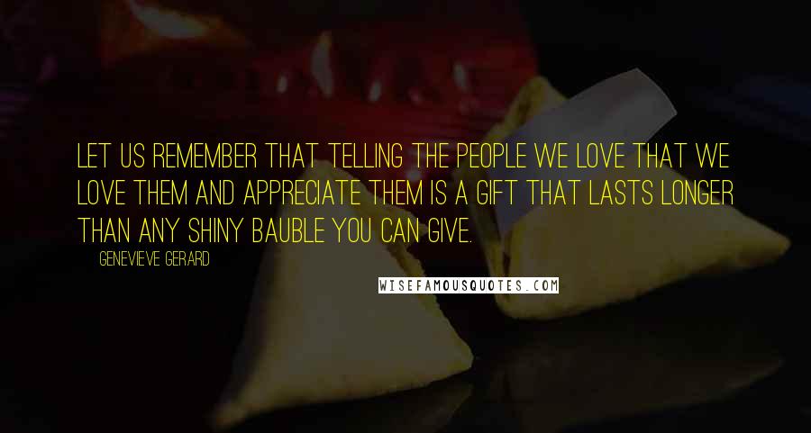 Genevieve Gerard Quotes: Let us remember that telling the people we love that we love them and appreciate them is a gift that lasts longer than any shiny bauble you can give.