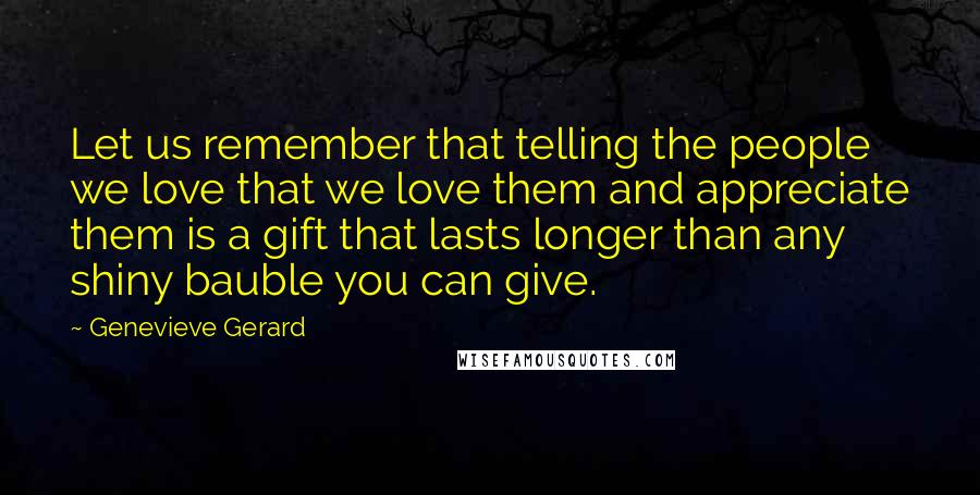 Genevieve Gerard Quotes: Let us remember that telling the people we love that we love them and appreciate them is a gift that lasts longer than any shiny bauble you can give.