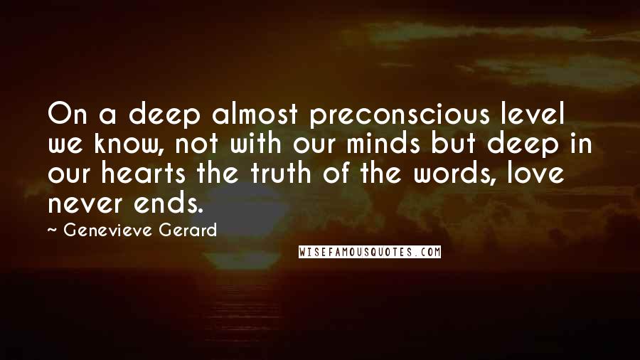 Genevieve Gerard Quotes: On a deep almost preconscious level we know, not with our minds but deep in our hearts the truth of the words, love never ends.