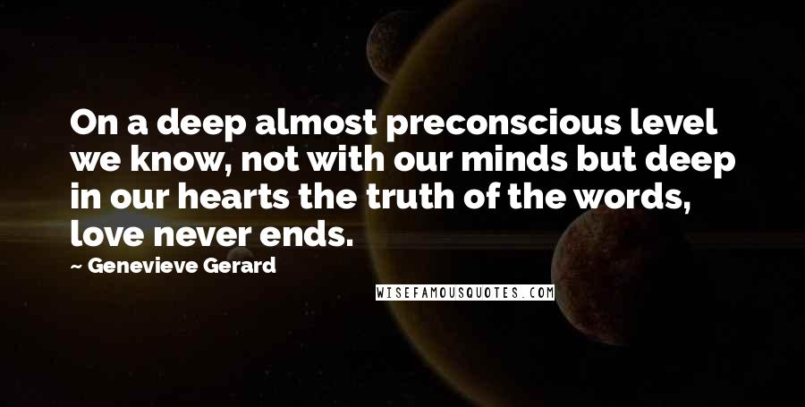 Genevieve Gerard Quotes: On a deep almost preconscious level we know, not with our minds but deep in our hearts the truth of the words, love never ends.