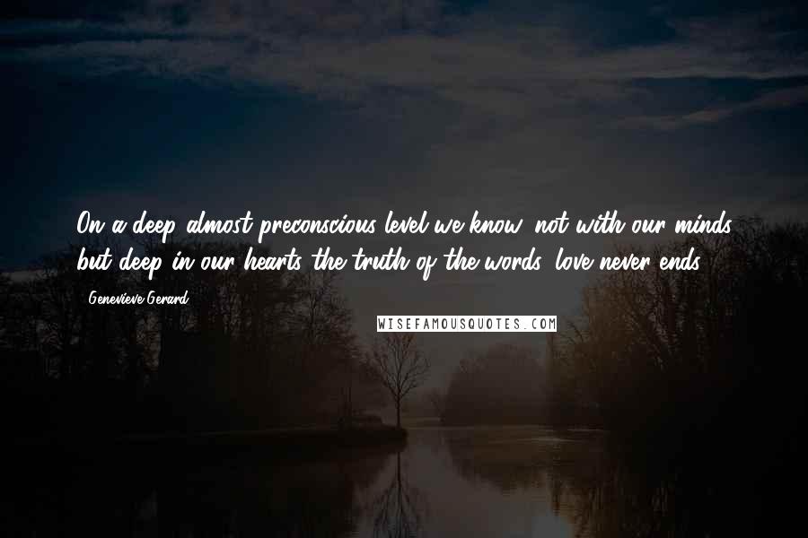 Genevieve Gerard Quotes: On a deep almost preconscious level we know, not with our minds but deep in our hearts the truth of the words, love never ends.