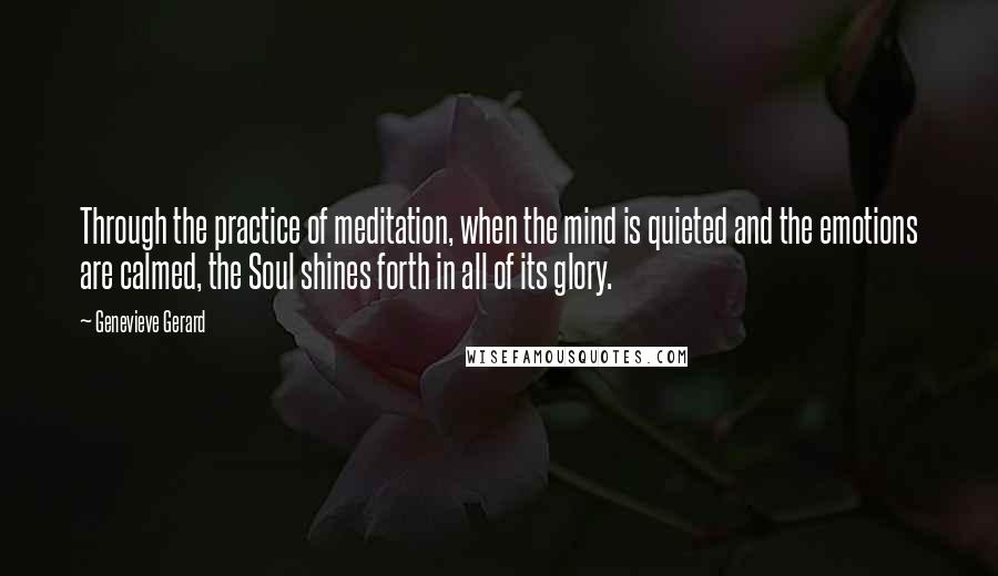 Genevieve Gerard Quotes: Through the practice of meditation, when the mind is quieted and the emotions are calmed, the Soul shines forth in all of its glory.
