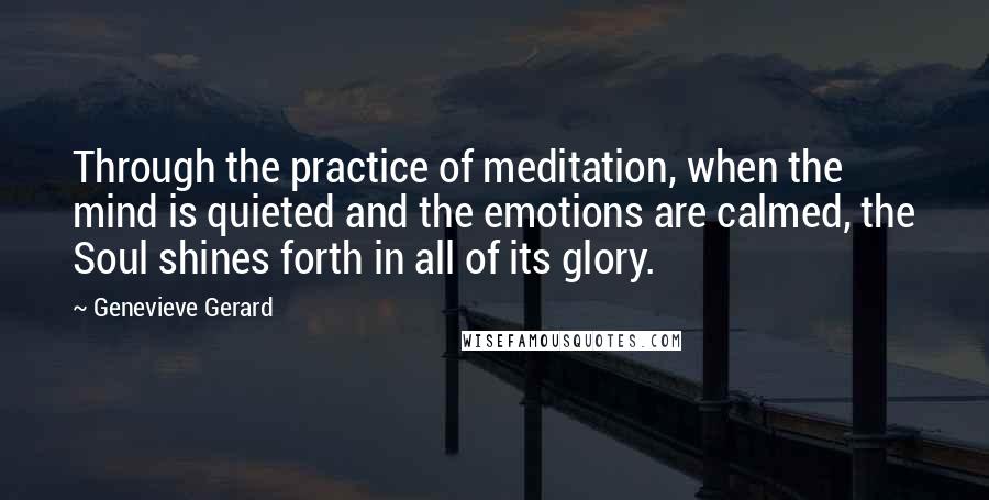 Genevieve Gerard Quotes: Through the practice of meditation, when the mind is quieted and the emotions are calmed, the Soul shines forth in all of its glory.