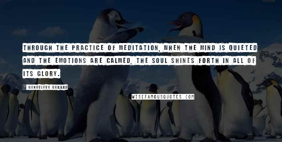 Genevieve Gerard Quotes: Through the practice of meditation, when the mind is quieted and the emotions are calmed, the Soul shines forth in all of its glory.