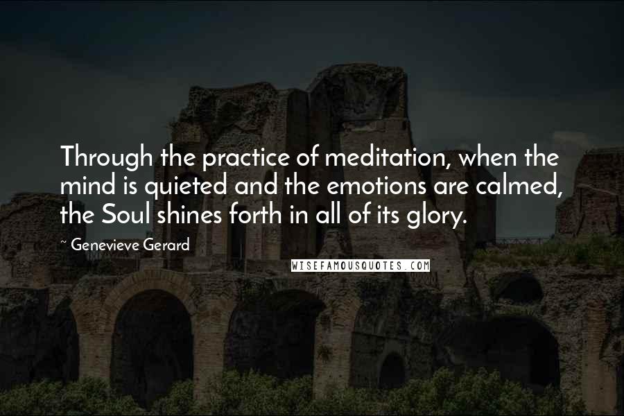 Genevieve Gerard Quotes: Through the practice of meditation, when the mind is quieted and the emotions are calmed, the Soul shines forth in all of its glory.