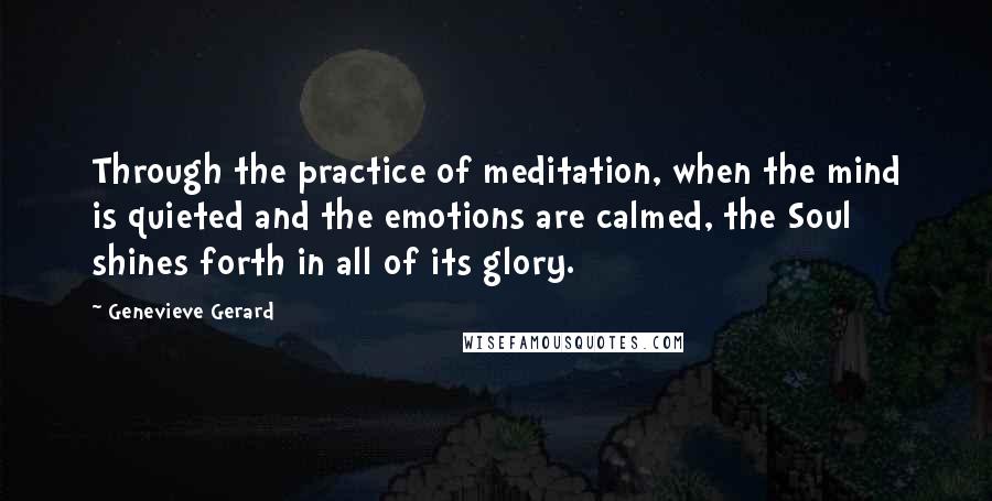Genevieve Gerard Quotes: Through the practice of meditation, when the mind is quieted and the emotions are calmed, the Soul shines forth in all of its glory.