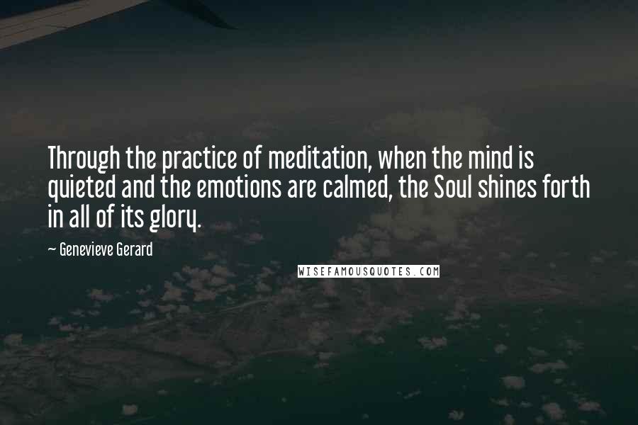 Genevieve Gerard Quotes: Through the practice of meditation, when the mind is quieted and the emotions are calmed, the Soul shines forth in all of its glory.