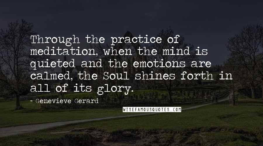 Genevieve Gerard Quotes: Through the practice of meditation, when the mind is quieted and the emotions are calmed, the Soul shines forth in all of its glory.