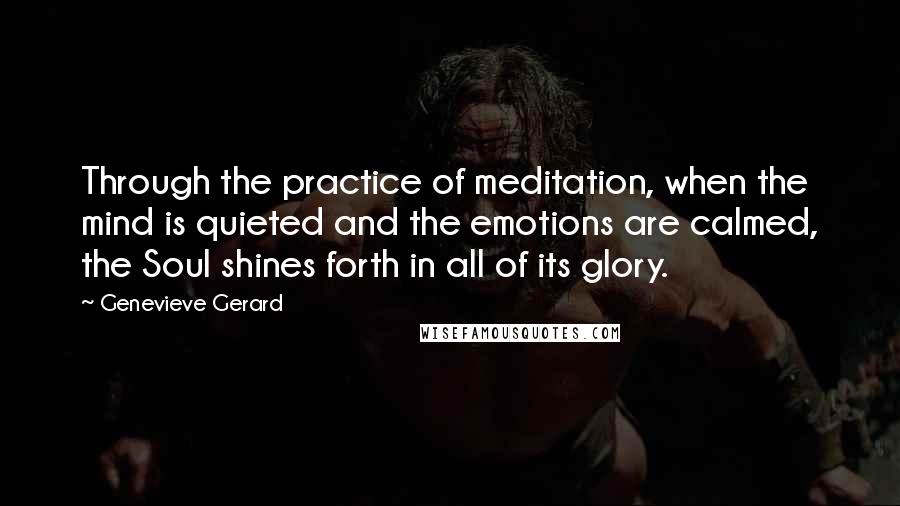 Genevieve Gerard Quotes: Through the practice of meditation, when the mind is quieted and the emotions are calmed, the Soul shines forth in all of its glory.