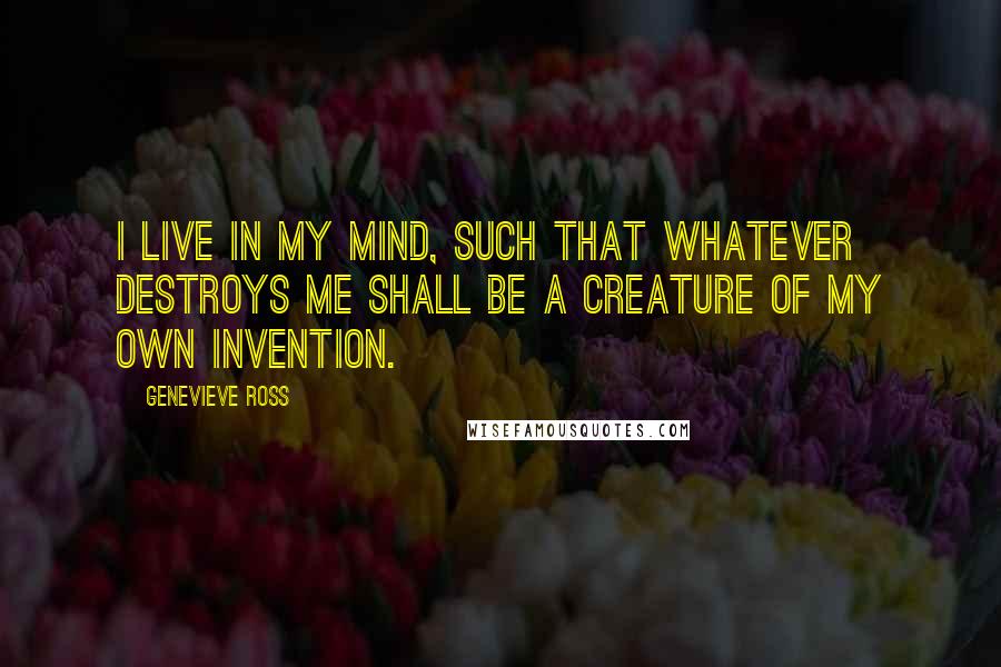 Genevieve Ross Quotes: I live in my mind, such that whatever destroys me shall be a creature of my own invention.