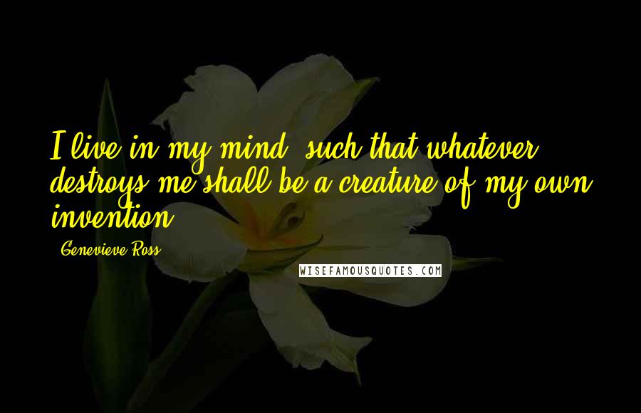 Genevieve Ross Quotes: I live in my mind, such that whatever destroys me shall be a creature of my own invention.