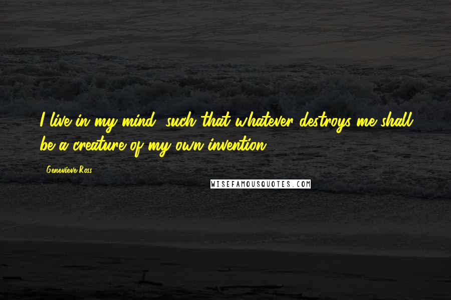 Genevieve Ross Quotes: I live in my mind, such that whatever destroys me shall be a creature of my own invention.