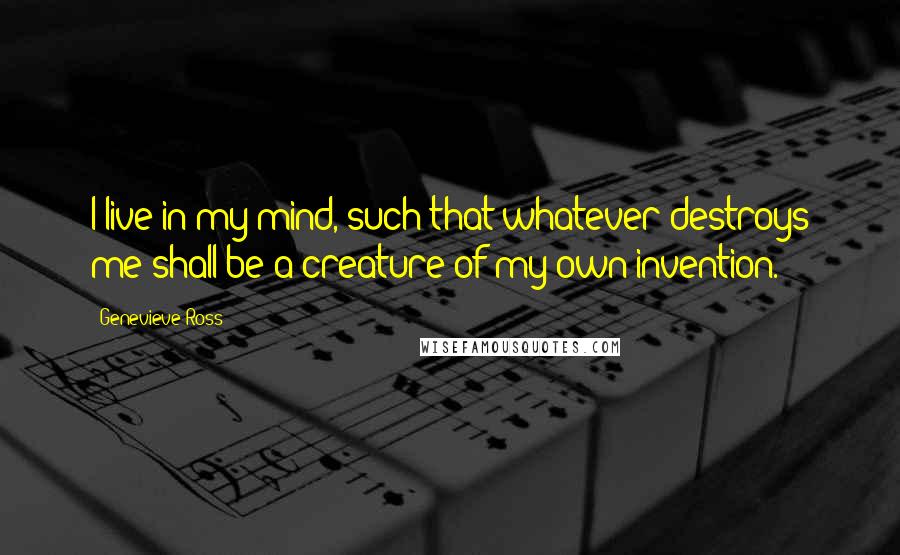 Genevieve Ross Quotes: I live in my mind, such that whatever destroys me shall be a creature of my own invention.