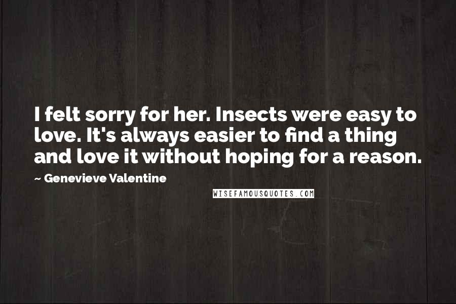 Genevieve Valentine Quotes: I felt sorry for her. Insects were easy to love. It's always easier to find a thing and love it without hoping for a reason.