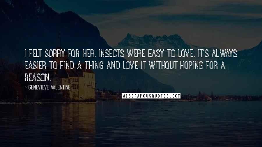 Genevieve Valentine Quotes: I felt sorry for her. Insects were easy to love. It's always easier to find a thing and love it without hoping for a reason.