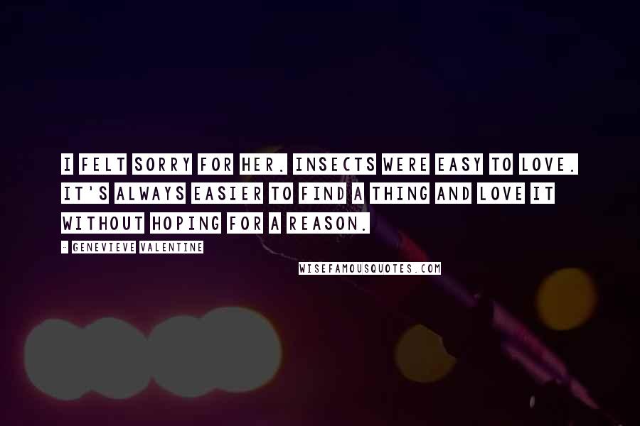 Genevieve Valentine Quotes: I felt sorry for her. Insects were easy to love. It's always easier to find a thing and love it without hoping for a reason.