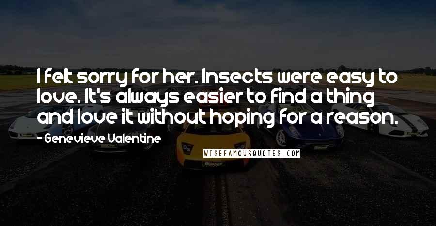 Genevieve Valentine Quotes: I felt sorry for her. Insects were easy to love. It's always easier to find a thing and love it without hoping for a reason.