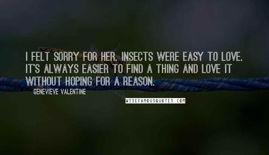 Genevieve Valentine Quotes: I felt sorry for her. Insects were easy to love. It's always easier to find a thing and love it without hoping for a reason.