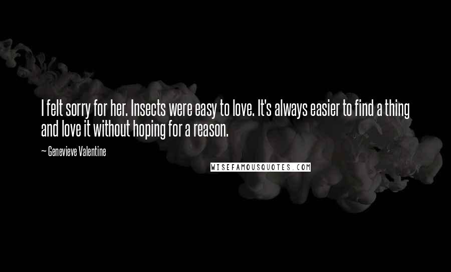 Genevieve Valentine Quotes: I felt sorry for her. Insects were easy to love. It's always easier to find a thing and love it without hoping for a reason.