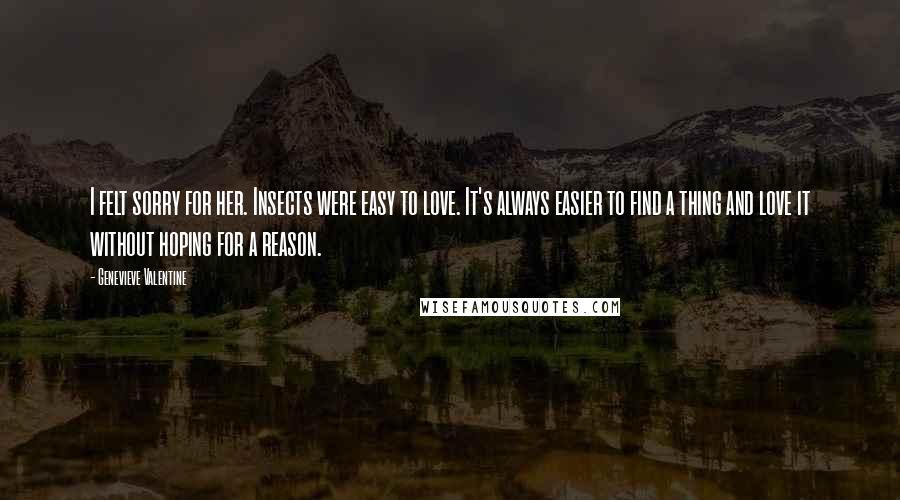 Genevieve Valentine Quotes: I felt sorry for her. Insects were easy to love. It's always easier to find a thing and love it without hoping for a reason.