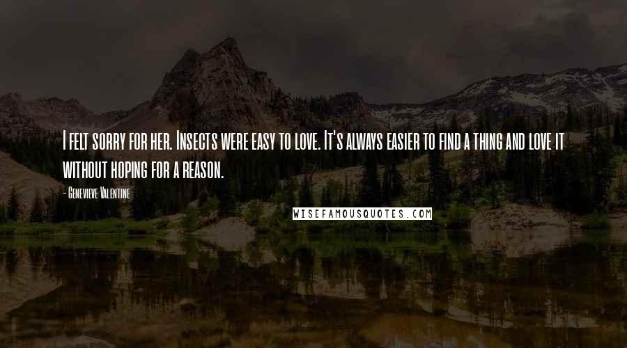 Genevieve Valentine Quotes: I felt sorry for her. Insects were easy to love. It's always easier to find a thing and love it without hoping for a reason.