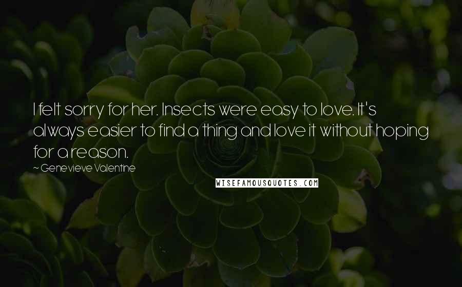 Genevieve Valentine Quotes: I felt sorry for her. Insects were easy to love. It's always easier to find a thing and love it without hoping for a reason.