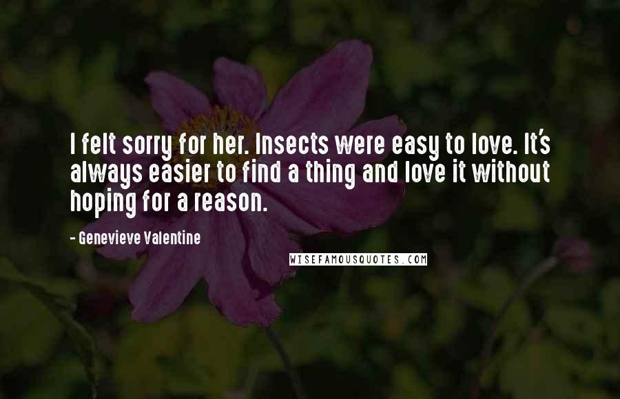 Genevieve Valentine Quotes: I felt sorry for her. Insects were easy to love. It's always easier to find a thing and love it without hoping for a reason.