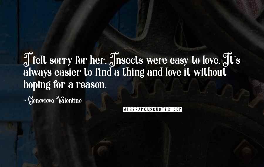 Genevieve Valentine Quotes: I felt sorry for her. Insects were easy to love. It's always easier to find a thing and love it without hoping for a reason.