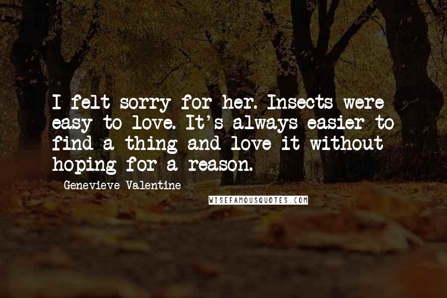 Genevieve Valentine Quotes: I felt sorry for her. Insects were easy to love. It's always easier to find a thing and love it without hoping for a reason.