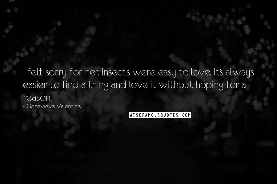 Genevieve Valentine Quotes: I felt sorry for her. Insects were easy to love. It's always easier to find a thing and love it without hoping for a reason.