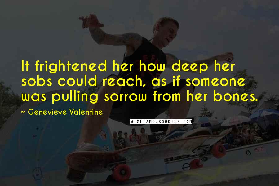 Genevieve Valentine Quotes: It frightened her how deep her sobs could reach, as if someone was pulling sorrow from her bones.