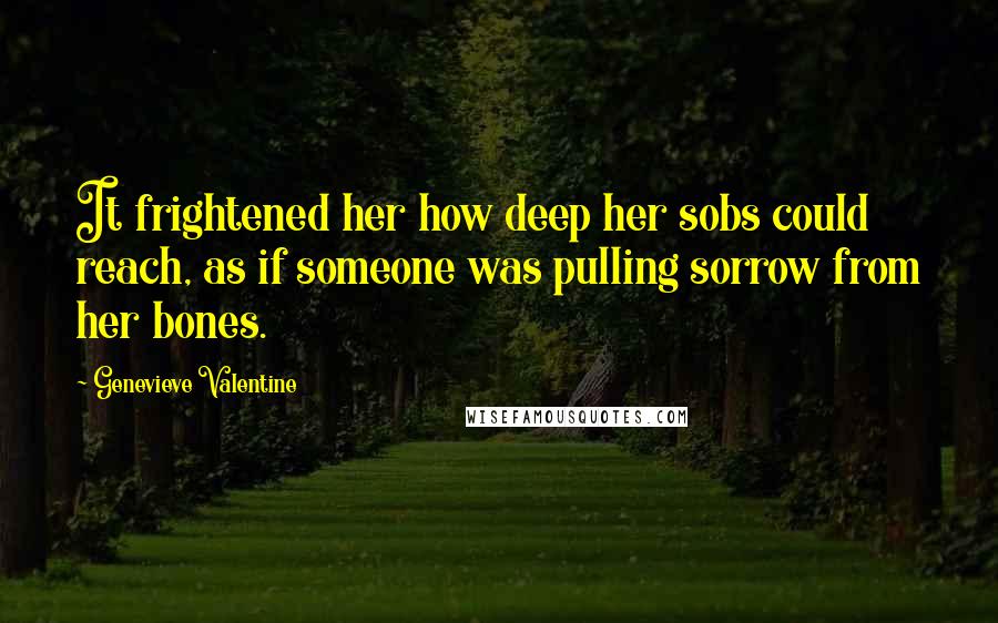 Genevieve Valentine Quotes: It frightened her how deep her sobs could reach, as if someone was pulling sorrow from her bones.