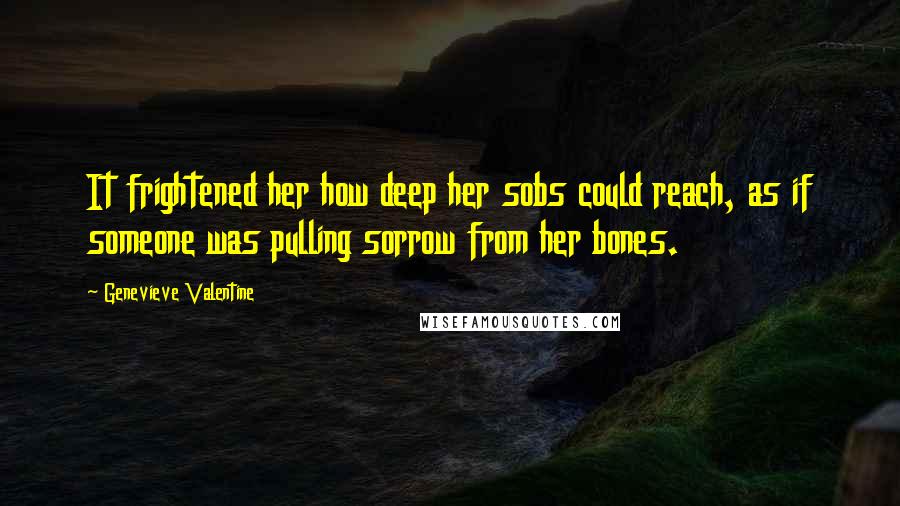 Genevieve Valentine Quotes: It frightened her how deep her sobs could reach, as if someone was pulling sorrow from her bones.