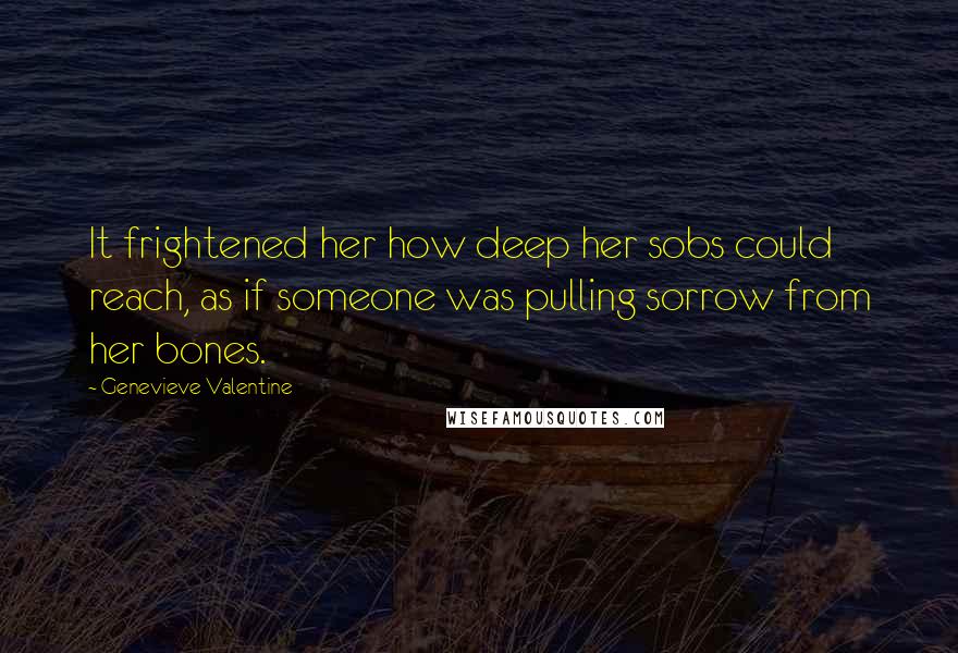 Genevieve Valentine Quotes: It frightened her how deep her sobs could reach, as if someone was pulling sorrow from her bones.