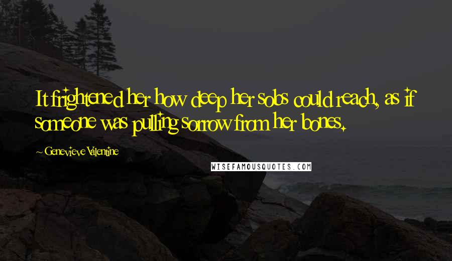 Genevieve Valentine Quotes: It frightened her how deep her sobs could reach, as if someone was pulling sorrow from her bones.