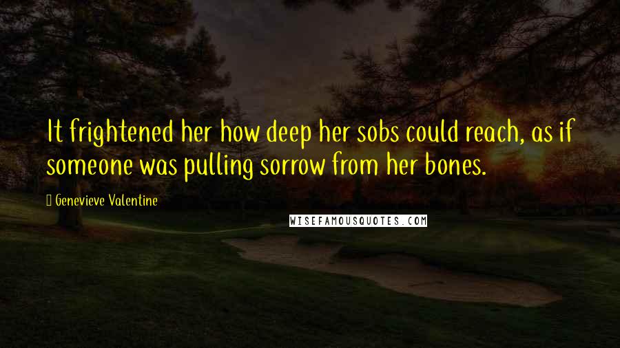 Genevieve Valentine Quotes: It frightened her how deep her sobs could reach, as if someone was pulling sorrow from her bones.