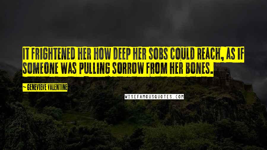 Genevieve Valentine Quotes: It frightened her how deep her sobs could reach, as if someone was pulling sorrow from her bones.