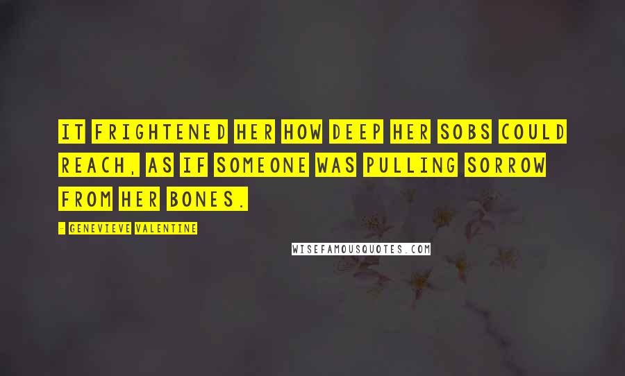 Genevieve Valentine Quotes: It frightened her how deep her sobs could reach, as if someone was pulling sorrow from her bones.