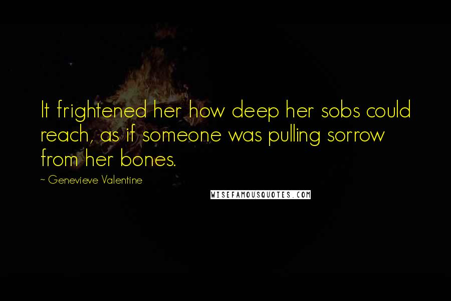Genevieve Valentine Quotes: It frightened her how deep her sobs could reach, as if someone was pulling sorrow from her bones.