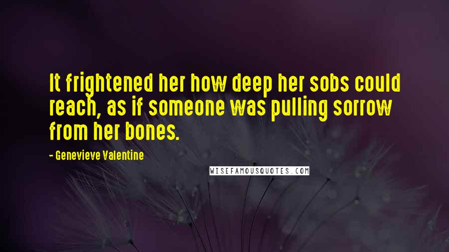 Genevieve Valentine Quotes: It frightened her how deep her sobs could reach, as if someone was pulling sorrow from her bones.