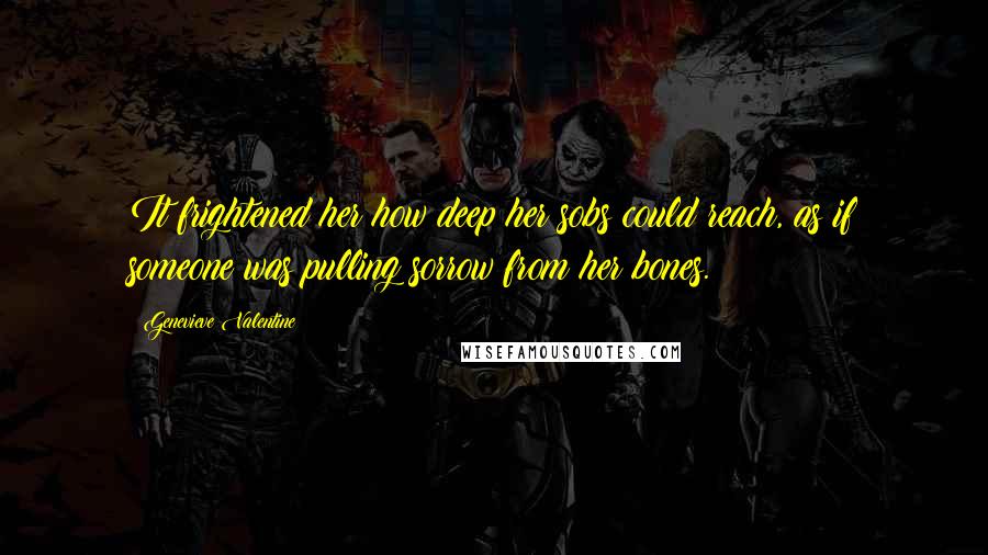 Genevieve Valentine Quotes: It frightened her how deep her sobs could reach, as if someone was pulling sorrow from her bones.