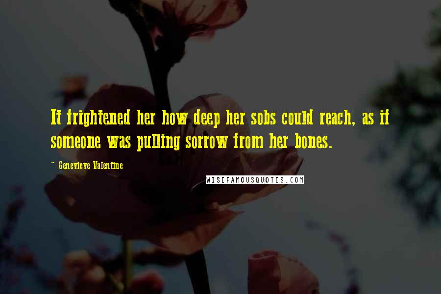 Genevieve Valentine Quotes: It frightened her how deep her sobs could reach, as if someone was pulling sorrow from her bones.