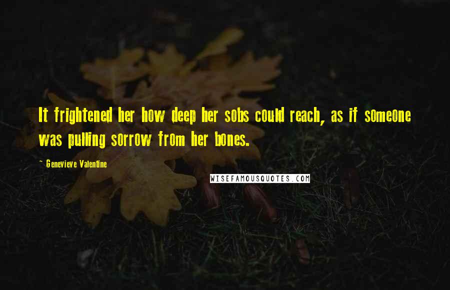 Genevieve Valentine Quotes: It frightened her how deep her sobs could reach, as if someone was pulling sorrow from her bones.