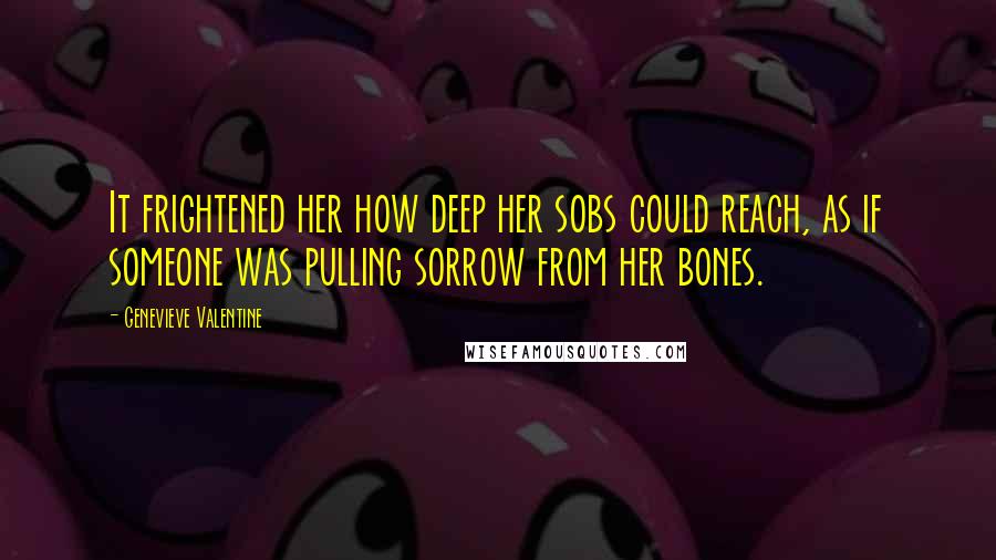 Genevieve Valentine Quotes: It frightened her how deep her sobs could reach, as if someone was pulling sorrow from her bones.