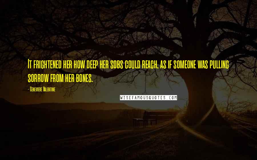 Genevieve Valentine Quotes: It frightened her how deep her sobs could reach, as if someone was pulling sorrow from her bones.