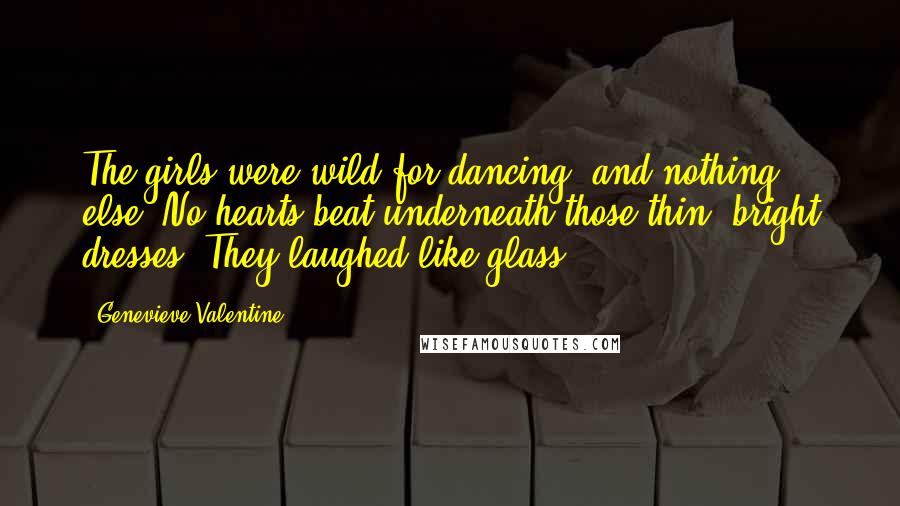 Genevieve Valentine Quotes: The girls were wild for dancing, and nothing else. No hearts beat underneath those thin, bright dresses. They laughed like glass.